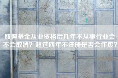详细阅读:取得基金从业资格后几年不从事行业会不会取消?超过四年不注册是否会作废? 取得基金从业资格后几年不从事行业会不会取消?超过四年不注册是否会作废?