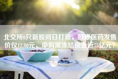 北交所6只新股同日打新，欧康医药发售价仅12.80元，申购需冻结资金近75亿元？