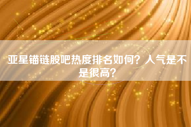 亚星锚链股吧热度排名如何？人气是不是很高？
