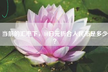 当前的汇率下，10日元折合人民币是多少？
