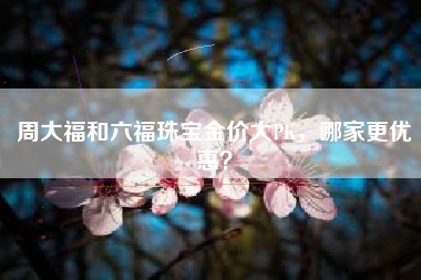 周大福和六福珠宝金价大PK，哪家更优惠？
