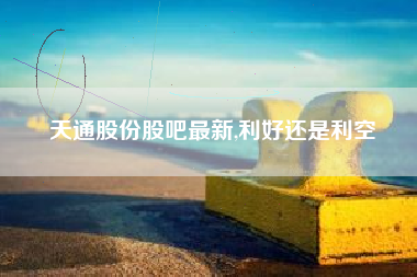 天通股份股吧最新,利好还是利空
