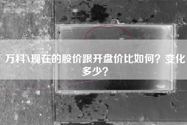万科A现在的股价跟开盘价比如何？变化多少？