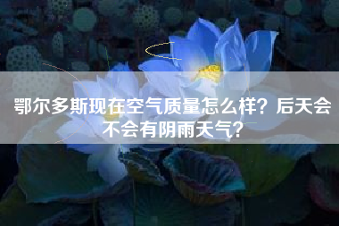 鄂尔多斯现在空气质量怎么样？后天会不会有阴雨天气？