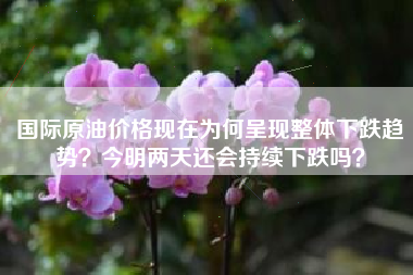 国际原油价格现在为何呈现整体下跌趋势？今明两天还会持续下跌吗？