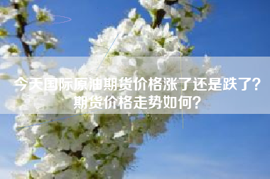 今天国际原油期货价格涨了还是跌了？期货价格走势如何？