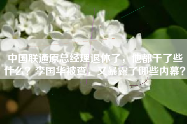 中国联通原总经理退休了，他都干了些什么？李国华被查，又暴露了哪些内幕？