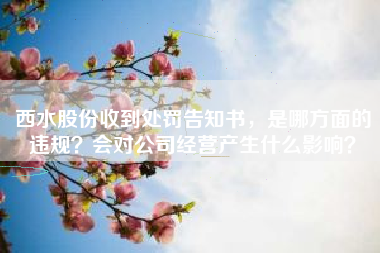 西水股份收到处罚告知书，是哪方面的违规？会对公司经营产生什么影响？