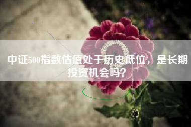 中证500指数估值处于历史低位，是长期投资机会吗？