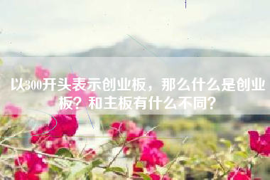 以300开头表示创业板，那么什么是创业板？和主板有什么不同？
