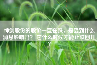 神剑股份的股价一直在跌，是受到什么消息影响吗？ 它什么时候才能止跌回升？
