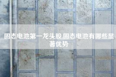 固态电池第一龙头股,固态电池有哪些显著优势