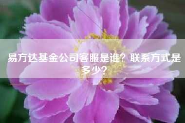 易方达基金公司客服是谁？联系方式是多少？