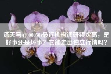 深天马A(000050)最近机构调研频次高，是好事还是坏事？它能走出独立行情吗？