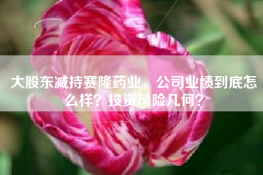 大股东减持赛隆药业，公司业绩到底怎么样？投资风险几何？
